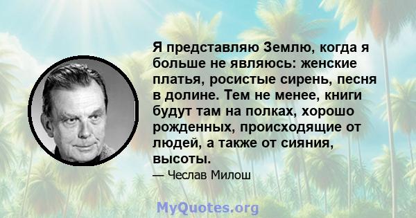 Я представляю Землю, когда я больше не являюсь: женские платья, росистые сирень, песня в долине. Тем не менее, книги будут там на полках, хорошо рожденных, происходящие от людей, а также от сияния, высоты.