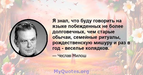 Я знал, что буду говорить на языке побежденных не более долговечных, чем старые обычаи, семейные ритуалы, рождественскую мишуру и раз в год - веселье колядков.