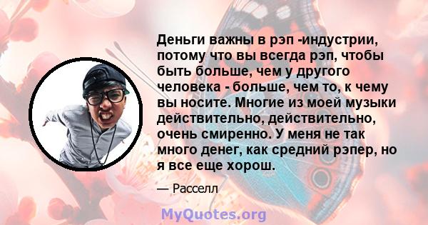 Деньги важны в рэп -индустрии, потому что вы всегда рэп, чтобы быть больше, чем у другого человека - больше, чем то, к чему вы носите. Многие из моей музыки действительно, действительно, очень смиренно. У меня не так