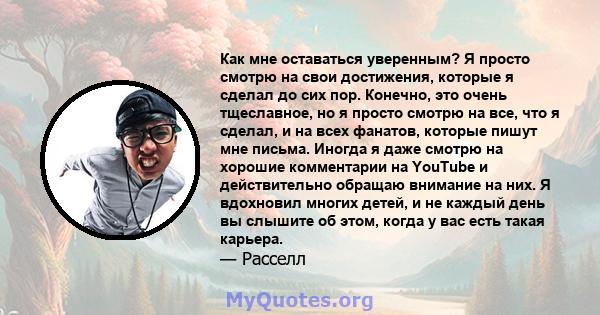 Как мне оставаться уверенным? Я просто смотрю на свои достижения, которые я сделал до сих пор. Конечно, это очень тщеславное, но я просто смотрю на все, что я сделал, и на всех фанатов, которые пишут мне письма. Иногда