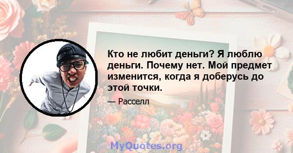 Кто не любит деньги? Я люблю деньги. Почему нет. Мой предмет изменится, когда я доберусь до этой точки.