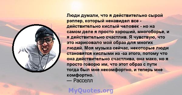 Люди думали, что я действительно сырой рэппер, который ненавидел все - действительно кислый человек - но на самом деле я просто хороший, многоборье, и я действительно счастлив. Я чувствую, что это нарисовало мой образ