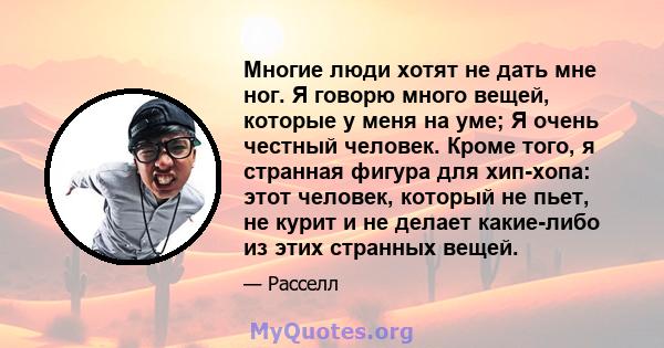 Многие люди хотят не дать мне ног. Я говорю много вещей, которые у меня на уме; Я очень честный человек. Кроме того, я странная фигура для хип-хопа: этот человек, который не пьет, не курит и не делает какие-либо из этих 