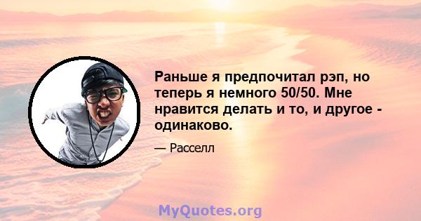 Раньше я предпочитал рэп, но теперь я немного 50/50. Мне нравится делать и то, и другое - одинаково.