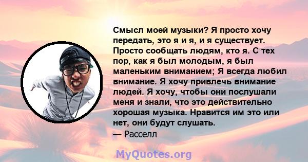 Смысл моей музыки? Я просто хочу передать, это я и я, и я существует. Просто сообщать людям, кто я. С тех пор, как я был молодым, я был маленьким вниманием; Я всегда любил внимание. Я хочу привлечь внимание людей. Я