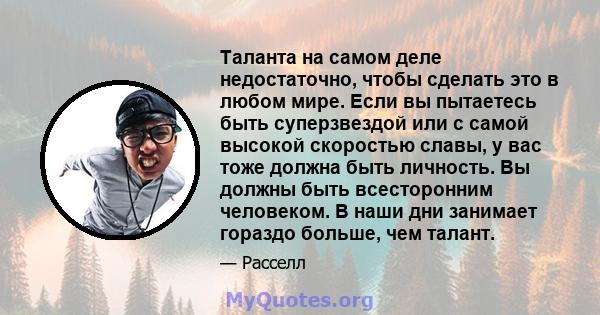 Таланта на самом деле недостаточно, чтобы сделать это в любом мире. Если вы пытаетесь быть суперзвездой или с самой высокой скоростью славы, у вас тоже должна быть личность. Вы должны быть всесторонним человеком. В наши 