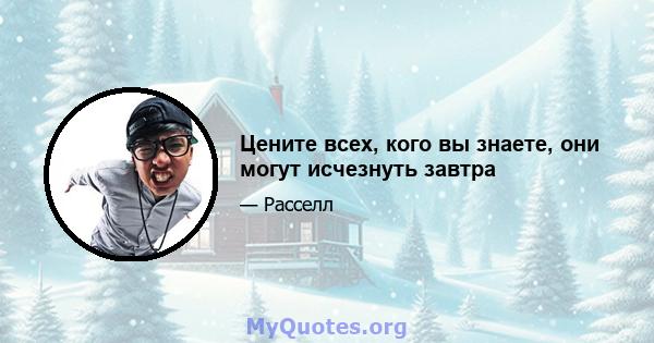 Цените всех, кого вы знаете, они могут исчезнуть завтра