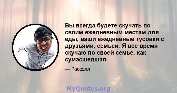 Вы всегда будете скучать по своим ежедневным местам для еды, ваши ежедневные тусовки с друзьями, семьей. Я все время скучаю по своей семье, как сумасшедшая.