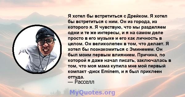 Я хотел бы встретиться с Дрейком. Я хотел бы встретиться с ним. Он из города, из которого я. Я чувствую, что мы разделяем одни и те же интересы, и я на самом деле просто в его музыке и его как личность в целом. Он