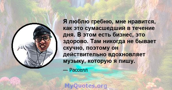 Я люблю гребню, мне нравится, как это сумасшедший в течение дня. В этом есть бизнес, это здорово. Там никогда не бывает скучно, поэтому он действительно вдохновляет музыку, которую я пишу.