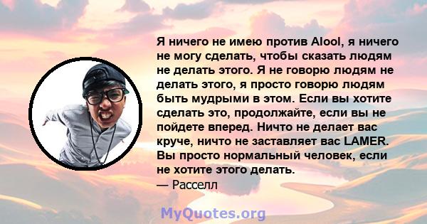 Я ничего не имею против Alool, я ничего не могу сделать, чтобы сказать людям не делать этого. Я не говорю людям не делать этого, я просто говорю людям быть мудрыми в этом. Если вы хотите сделать это, продолжайте, если