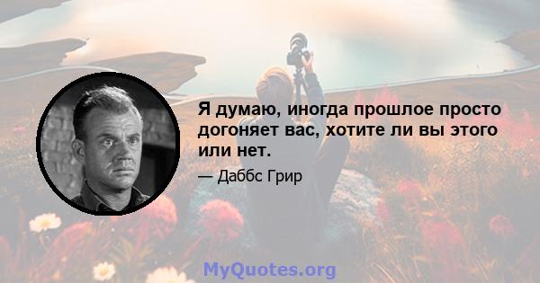 Я думаю, иногда прошлое просто догоняет вас, хотите ли вы этого или нет.