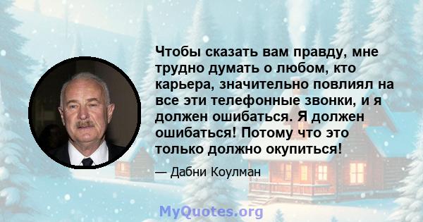 Чтобы сказать вам правду, мне трудно думать о любом, кто карьера, значительно повлиял на все эти телефонные звонки, и я должен ошибаться. Я должен ошибаться! Потому что это только должно окупиться!