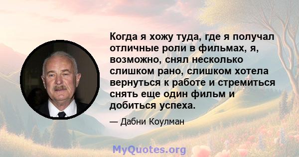 Когда я хожу туда, где я получал отличные роли в фильмах, я, возможно, снял несколько слишком рано, слишком хотела вернуться к работе и стремиться снять еще один фильм и добиться успеха.