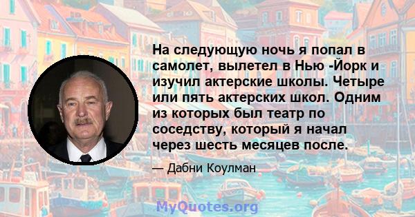 На следующую ночь я попал в самолет, вылетел в Нью -Йорк и изучил актерские школы. Четыре или пять актерских школ. Одним из которых был театр по соседству, который я начал через шесть месяцев после.