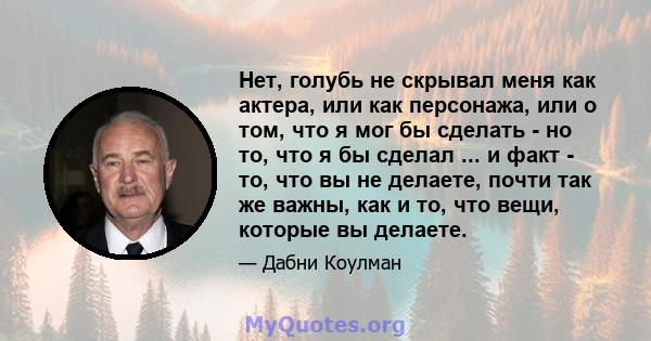 Нет, голубь не скрывал меня как актера, или как персонажа, или о том, что я мог бы сделать - но то, что я бы сделал ... и факт - то, что вы не делаете, почти так же важны, как и то, что вещи, которые вы делаете.