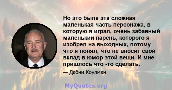 Но это была эта сложная маленькая часть персонажа, в которую я играл, очень забавный маленький парень, которого я изобрел на выходных, потому что я понял, что не вносит свой вклад в юмор этой вещи. И мне пришлось что