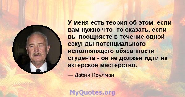 У меня есть теория об этом, если вам нужно что -то сказать, если вы поощряете в течение одной секунды потенциального исполняющего обязанности студента - он не должен идти на актерское мастерство.