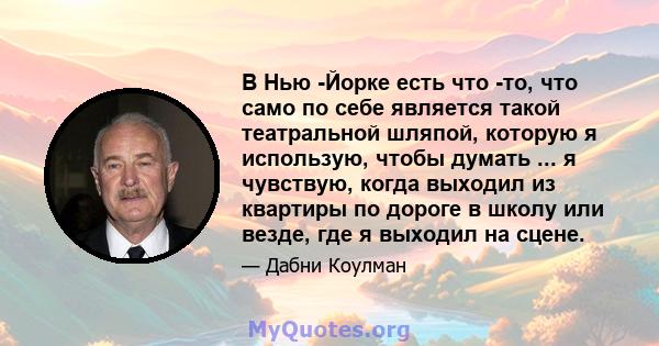 В Нью -Йорке есть что -то, что само по себе является такой театральной шляпой, которую я использую, чтобы думать ... я чувствую, когда выходил из квартиры по дороге в школу или везде, где я выходил на сцене.