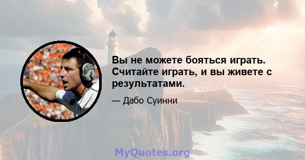 Вы не можете бояться играть. Считайте играть, и вы живете с результатами.