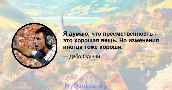 Я думаю, что преемственность - это хорошая вещь. Но изменения иногда тоже хороши.