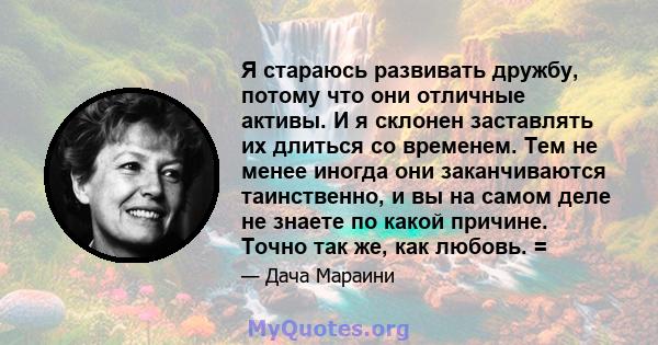 Я стараюсь развивать дружбу, потому что они отличные активы. И я склонен заставлять их длиться со временем. Тем не менее иногда они заканчиваются таинственно, и вы на самом деле не знаете по какой причине. Точно так же, 