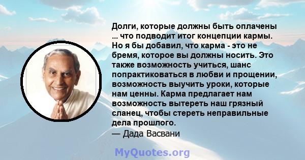 Долги, которые должны быть оплачены ... что подводит итог концепции кармы. Но я бы добавил, что карма - это не бремя, которое вы должны носить. Это также возможность учиться, шанс попрактиковаться в любви и прощении,