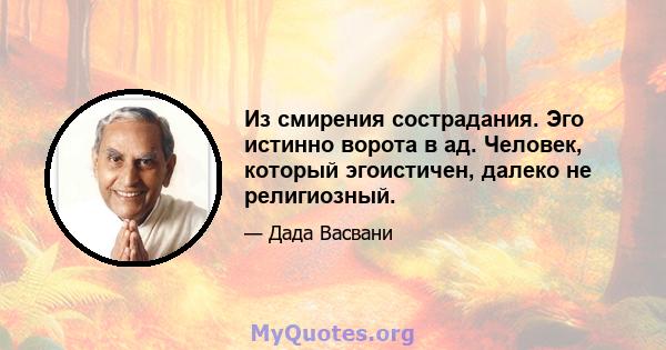 Из смирения сострадания. Эго истинно ворота в ад. Человек, который эгоистичен, далеко не религиозный.