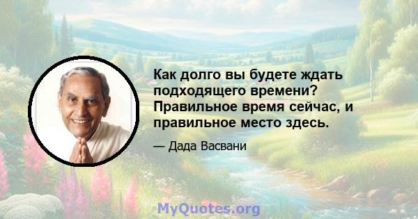 Как долго вы будете ждать подходящего времени? Правильное время сейчас, и правильное место здесь.