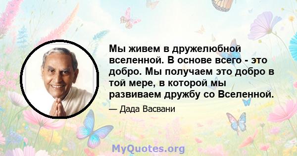 Мы живем в дружелюбной вселенной. В основе всего - это добро. Мы получаем это добро в той мере, в которой мы развиваем дружбу со Вселенной.