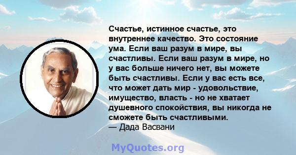 Счастье, истинное счастье, это внутреннее качество. Это состояние ума. Если ваш разум в мире, вы счастливы. Если ваш разум в мире, но у вас больше ничего нет, вы можете быть счастливы. Если у вас есть все, что может