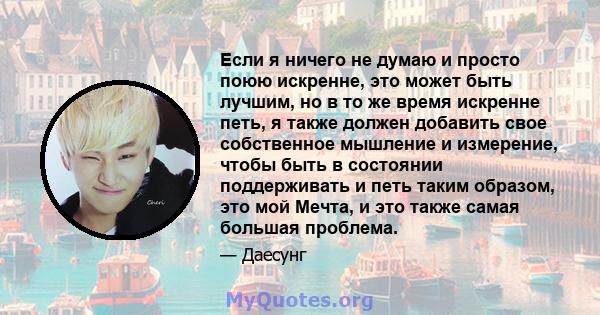 Если я ничего не думаю и просто поюю искренне, это может быть лучшим, но в то же время искренне петь, я также должен добавить свое собственное мышление и измерение, чтобы быть в состоянии поддерживать и петь таким