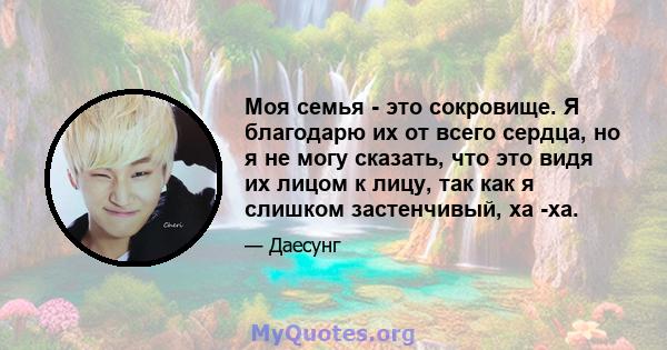 Моя семья - это сокровище. Я благодарю их от всего сердца, но я не могу сказать, что это видя их лицом к лицу, так как я слишком застенчивый, ха -ха.