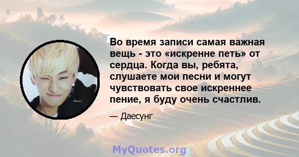 Во время записи самая важная вещь - это «искренне петь» от сердца. Когда вы, ребята, слушаете мои песни и могут чувствовать свое искреннее пение, я буду очень счастлив.