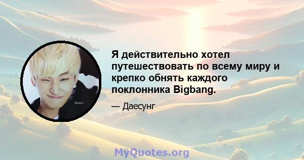 Я действительно хотел путешествовать по всему миру и крепко обнять каждого поклонника Bigbang.