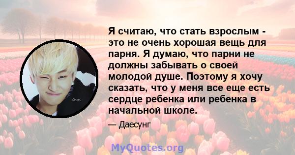 Я считаю, что стать взрослым - это не очень хорошая вещь для парня. Я думаю, что парни не должны забывать о своей молодой душе. Поэтому я хочу сказать, что у меня все еще есть сердце ребенка или ребенка в начальной