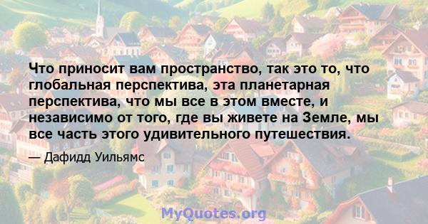 Что приносит вам пространство, так это то, что глобальная перспектива, эта планетарная перспектива, что мы все в этом вместе, и независимо от того, где вы живете на Земле, мы все часть этого удивительного путешествия.