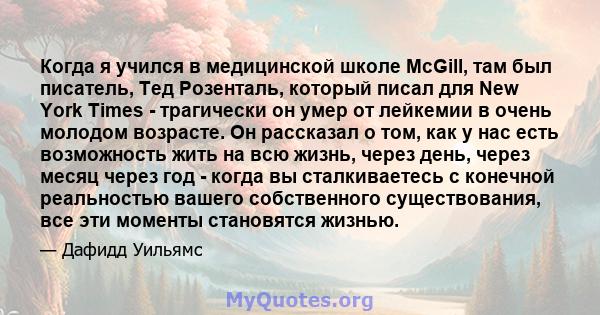 Когда я учился в медицинской школе McGill, там был писатель, Тед Розенталь, который писал для New York Times - трагически он умер от лейкемии в очень молодом возрасте. Он рассказал о том, как у нас есть возможность жить 