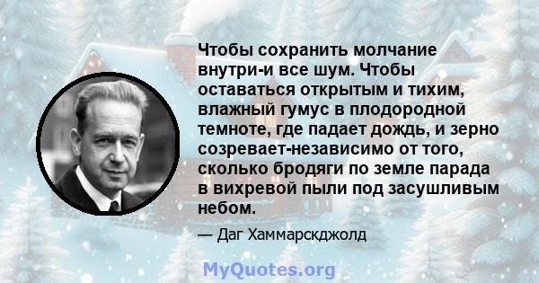 Чтобы сохранить молчание внутри-и все шум. Чтобы оставаться открытым и тихим, влажный гумус в плодородной темноте, где падает дождь, и зерно созревает-независимо от того, сколько бродяги по земле парада в вихревой пыли