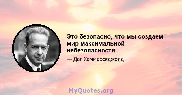 Это безопасно, что мы создаем мир максимальной небезопасности.