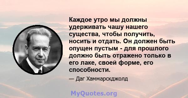 Каждое утро мы должны удерживать чашу нашего существа, чтобы получить, носить и отдать. Он должен быть опущен пустым - для прошлого должно быть отражено только в его лаке, своей форме, его способности.