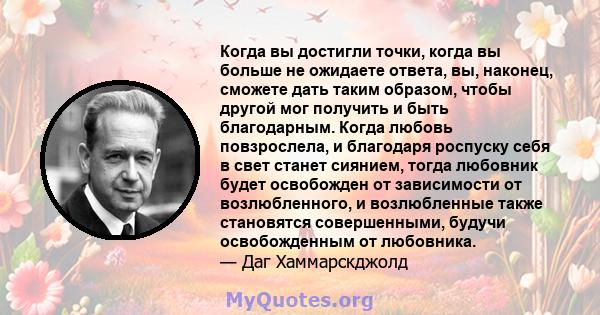 Когда вы достигли точки, когда вы больше не ожидаете ответа, вы, наконец, сможете дать таким образом, чтобы другой мог получить и быть благодарным. Когда любовь повзрослела, и благодаря роспуску себя в свет станет