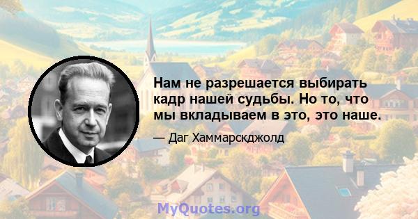 Нам не разрешается выбирать кадр нашей судьбы. Но то, что мы вкладываем в это, это наше.