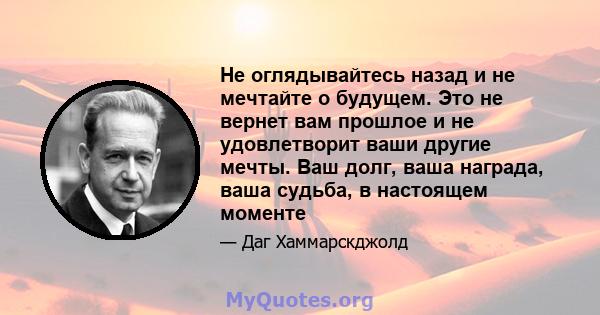 Не оглядывайтесь назад и не мечтайте о будущем. Это не вернет вам прошлое и не удовлетворит ваши другие мечты. Ваш долг, ваша награда, ваша судьба, в настоящем моменте