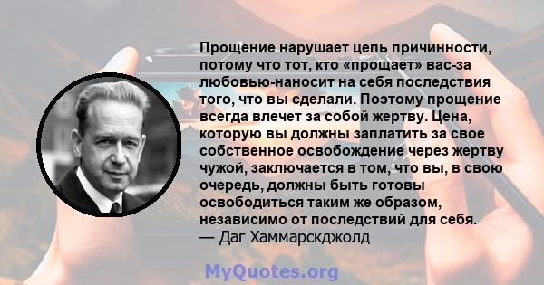 Прощение нарушает цепь причинности, потому что тот, кто «прощает» вас-за любовью-наносит на себя последствия того, что вы сделали. Поэтому прощение всегда влечет за собой жертву. Цена, которую вы должны заплатить за