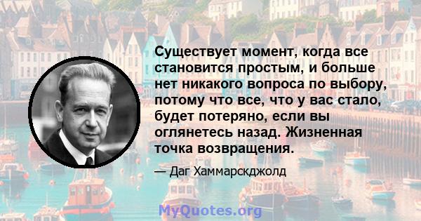 Существует момент, когда все становится простым, и больше нет никакого вопроса по выбору, потому что все, что у вас стало, будет потеряно, если вы оглянетесь назад. Жизненная точка возвращения.