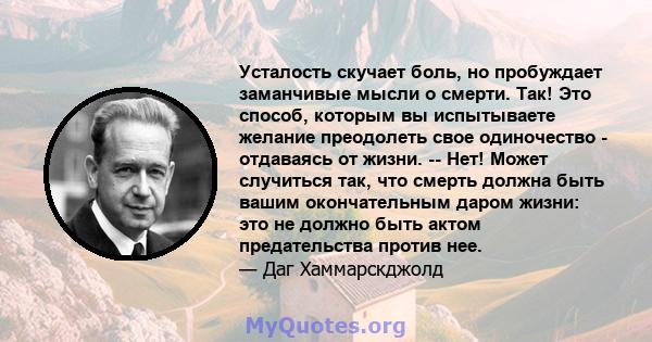 Усталость скучает боль, но пробуждает заманчивые мысли о смерти. Так! Это способ, которым вы испытываете желание преодолеть свое одиночество - отдаваясь от жизни. -- Нет! Может случиться так, что смерть должна быть