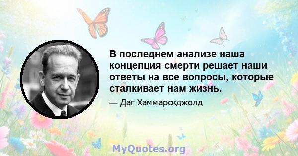 В последнем анализе наша концепция смерти решает наши ответы на все вопросы, которые сталкивает нам жизнь.