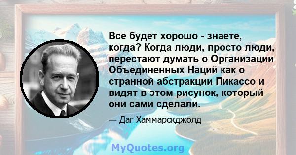 Все будет хорошо - знаете, когда? Когда люди, просто люди, перестают думать о Организации Объединенных Наций как о странной абстракции Пикассо и видят в этом рисунок, который они сами сделали.