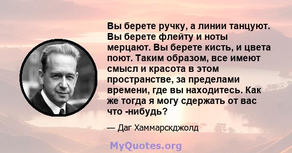 Вы берете ручку, а линии танцуют. Вы берете флейту и ноты мерцают. Вы берете кисть, и цвета поют. Таким образом, все имеют смысл и красота в этом пространстве, за пределами времени, где вы находитесь. Как же тогда я